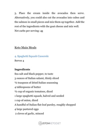 3. Place the cream inside the avocados then serve.
Alternatively, you could also cut the avocados into cubes and
the salmon in small pieces and mix them up together. Add the
rest of the ingredients with the goat cheese and mix well.
Net carbs per serving: 4g
Keto Main Meals
4. Spaghetti Squash Casserole
Serves 4
Ingredients
Sea salt and black pepper, to taste
3 ounces of Italian salami, thinly sliced
½ teaspoon of dried Italian seasoning
4 tablespoons of butter
½ cup of organic tomatoes, diced
1 large spaghetti squash, halved and seeded
1 cup of onion, diced
A handful of Italian flat-leaf parsley, roughly chopped
4 large pastured eggs
2 cloves of garlic, minced
 