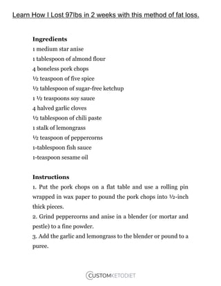 Ingredients
1 medium star anise
1 tablespoon of almond flour
4 boneless pork chops
½ teaspoon of five spice
½ tablespoon of sugar-free ketchup
1 ½ teaspoons soy sauce
4 halved garlic cloves
½ tablespoon of chili paste
1 stalk of lemongrass
½ teaspoon of peppercorns
1-tablespoon fish sauce
1-teaspoon sesame oil
Instructions
1. Put the pork chops on a flat table and use a rolling pin
wrapped in wax paper to pound the pork chops into ½-inch
thick pieces.
2. Grind peppercorns and anise in a blender (or mortar and
pestle) to a fine powder.
3. Add the garlic and lemongrass to the blender or pound to a
puree.
Learn How I Lost 97Ibs in 2 weeks with this method of fat loss.
 