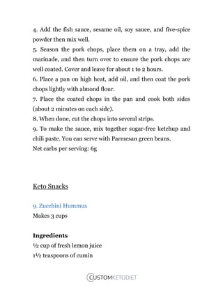 4. Add the fish sauce, sesame oil, soy sauce, and five-spice
powder then mix well.
5. Season the pork chops, place them on a tray, add the
marinade, and then turn over to ensure the pork chops are
well coated. Cover and leave for about 1 to 2 hours.
6. Place a pan on high heat, add oil, and then coat the pork
chops lightly with almond flour.
7. Place the coated chops in the pan and cook both sides
(about 2 minutes on each side).
8. When done, cut the chops into several strips.
9. To make the sauce, mix together sugar-free ketchup and
chili paste. You can serve with Parmesan green beans.
Net carbs per serving: 6g
Keto Snacks
9. Zucchini Hummus
Makes 3 cups
Ingredients
½ cup of fresh lemon juice
1½ teaspoons of cumin
 