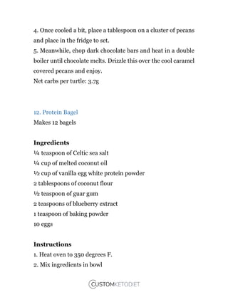 4. Once cooled a bit, place a tablespoon on a cluster of pecans
and place in the fridge to set.
5. Meanwhile, chop dark chocolate bars and heat in a double
boiler until chocolate melts. Drizzle this over the cool caramel
covered pecans and enjoy.
Net carbs per turtle: 3.7g
12. Protein Bagel
Makes 12 bagels
Ingredients
¼ teaspoon of Celtic sea salt
¼ cup of melted coconut oil
½ cup of vanilla egg white protein powder
2 tablespoons of coconut flour
½ teaspoon of guar gum
2 teaspoons of blueberry extract
1 teaspoon of baking powder
10 eggs
Instructions
1. Heat oven to 350 degrees F.
2. Mix ingredients in bowl
 