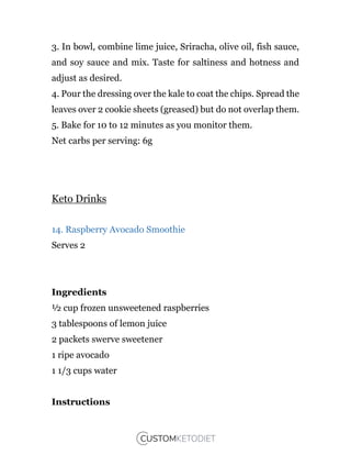 3. In bowl, combine lime juice, Sriracha, olive oil, fish sauce,
and soy sauce and mix. Taste for saltiness and hotness and
adjust as desired.
4. Pour the dressing over the kale to coat the chips. Spread the
leaves over 2 cookie sheets (greased) but do not overlap them.
5. Bake for 10 to 12 minutes as you monitor them.
Net carbs per serving: 6g
Keto Drinks
14. Raspberry Avocado Smoothie
Serves 2
Ingredients
½ cup frozen unsweetened raspberries
3 tablespoons of lemon juice
2 packets swerve sweetener
1 ripe avocado
1 1/3 cups water
Instructions
 