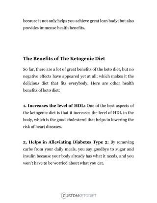 because it not only helps you achieve great lean body; but also
provides immense health benefits.
The Benefits of The Ketogenic Diet
So far, there are a lot of great benefits of the keto diet, but no
negative effects have appeared yet at all; which makes it the
delicious diet that fits everybody. Here are other health
benefits of keto diet:
1. Increases the level of HDL: One of the best aspects of
the ketogenic diet is that it increases the level of HDL in the
body, which is the good cholesterol that helps in lowering the
risk of heart diseases.
2. Helps in Alleviating Diabetes Type 2: By removing
carbs from your daily meals, you say goodbye to sugar and
insulin because your body already has what it needs, and you
won’t have to be worried about what you eat.
 