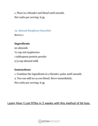 1. Place in a blender and blend until smooth.
Net carbs per serving: 6.5g
19. Almond Raspberry Smoothie
Serves 1
Ingredients
20 almonds
½ cup red raspberries
1 tablespoon protein powder
2/3 cup almond milk
Instructions
1. Combine the ingredients in a blender; pulse until smooth.
2. You can add ice as you blend. Serve immediately.
Net carbs per serving: 6.3g
Learn How I Lost 97Ibs in 2 weeks with this method of fat loss.
 