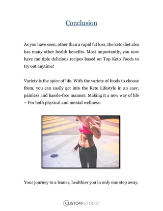 Conclusion
As you have seen, other than a rapid fat loss, the keto diet also
has many other health benefits. Most importantly, you now
have multiple delicious recipes based on Top Keto Foods to
try out anytime!
Variety is the spice of life. With the variety of foods to choose
from, you can easily get into the Keto Lifestyle in an easy,
painless and hassle-free manner. Making it a new way of life
– For both physical and mental wellness.
Your journey to a leaner, healthier you in only one step away.
 