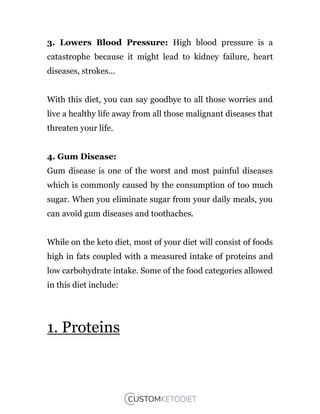 3. Lowers Blood Pressure: High blood pressure is a
catastrophe because it might lead to kidney failure, heart
diseases, strokes...
With this diet, you can say goodbye to all those worries and
live a healthy life away from all those malignant diseases that
threaten your life.
4. Gum Disease:
Gum disease is one of the worst and most painful diseases
which is commonly caused by the consumption of too much
sugar. When you eliminate sugar from your daily meals, you
can avoid gum diseases and toothaches.
While on the keto diet, most of your diet will consist of foods
high in fats coupled with a measured intake of proteins and
low carbohydrate intake. Some of the food categories allowed
in this diet include:
1. Proteins
 