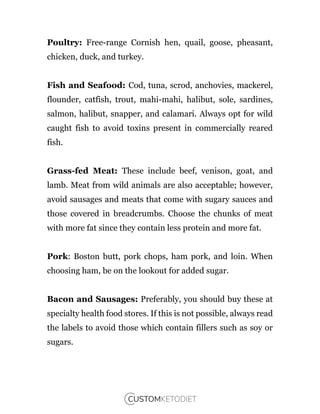 Poultry: Free-range Cornish hen, quail, goose, pheasant,
chicken, duck, and turkey.
Fish and Seafood: Cod, tuna, scrod, anchovies, mackerel,
flounder, catfish, trout, mahi-mahi, halibut, sole, sardines,
salmon, halibut, snapper, and calamari. Always opt for wild
caught fish to avoid toxins present in commercially reared
fish.
Grass-fed Meat: These include beef, venison, goat, and
lamb. Meat from wild animals are also acceptable; however,
avoid sausages and meats that come with sugary sauces and
those covered in breadcrumbs. Choose the chunks of meat
with more fat since they contain less protein and more fat.
Pork: Boston butt, pork chops, ham pork, and loin. When
choosing ham, be on the lookout for added sugar.
Bacon and Sausages: Preferably, you should buy these at
specialty health food stores. If this is not possible, always read
the labels to avoid those which contain fillers such as soy or
sugars.
 