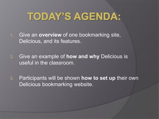 Today’s Agenda:Give an overview of one bookmarking site, Delicious, and its features.Give an example of how and why Delicious is useful in the classroom.Participants will be shown how to set up their own Delicious bookmarking website.