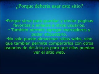 ¿Porque deberia usar este sitio? Porque sirve para guardar y enviar paginas favoritas o enlaces a otros usuarios. Tambien permite agregar marcadores y poder etiquetarlo. No solo puede almacenar sitios webs, sino que tambien permite compartirlos con otros usuarios de del.icio.us para que ellos puedan ver el sitio web.        