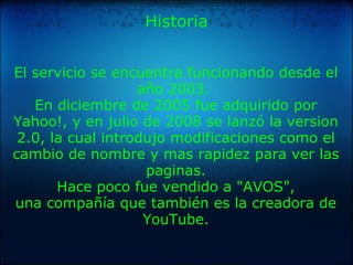 Historia El servicio se encuentra funcionando desde el año 2003.  En diciembre de 2005 fue adquirido por Yahoo!, y en julio de 2008 se lanzó la version 2.0, la cual introdujo modificaciones como el cambio de nombre y mas rapidez para ver las paginas. Hace poco fue vendido a "AVOS", una compañía que también es la creadora de YouTube. 