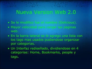 Nueva Version Web 2.0 Se le modifico fue el nombre (Delicious). Mayor velocidad para cargar las paginas web. En la barra lateral se le agrego una lista con los tags mas usados pudiendose organizar por categorias. Un Interfaz rediseñado, dividiendose en 4 categorias: Home, Bookmarks, people y tags . 