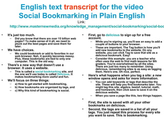 English text transcript for the video
Social Bookmarking in Plain English
Link:
http://www.masternewmedia.org/knowledge_management/social-bookmarking/social-boo
• It's just too much.
– Did you know that there are over 15 billion web
pages? To make sense of it all, we need to
pluck out the best pages and save them for
later.
• We have choices.
– We could bookmark or add to favorites in our
web browser. Nah, it quickly becomes messy.
Plus, these bookmarks are tied to only one
computer. This is the old way.
• There's a new way that doesn't use a
browser. It uses a website.
– This is called a social bookmarking site, and
the one we'll use today is called Delicious. It
makes bookmarking more useful and fun.
• We'll focus on three things:
– a) How to get started with bookmarking,
– b) How bookmarks are organized by tags, and
– c) Why this kind of bookmarking is social.
• First, go to delicious to sign up for a free
account.
– While you're signing up, you'll see an easy to add a
couple of buttons to your browser.
– These are important. The Tag button is how you'll
add new bookmarks to the website. On any
website, you can click Tag to save that site as a
delicious bookmark. Easy!
– Consider this example: you are a teacher who
often uses the web to find math lessons for 8th
graders. You're overwhelmed by all the sites.
There are just too many to remember. Using
delicious, remembering sites is as easy as tagging
them. Here's one. Oh nice, perfect.
• Here's what happens when you tag a site: a new
window opens and asks for more information.
– You can add keywords or tags that describe the
site. These will help you find bookmarks later. You
might tag this site, algebra, bestof, tutorial, math,
and homework, then click save to save it on the
delicious website.
– When you save a page like this, two things happen.
•
First, the site is saved with all your other
bookmarks on delicious.
• Second, the tags are saved in a list of all your
tags. You just repeat this process for every site
you want to save. This is bookmarking.
 