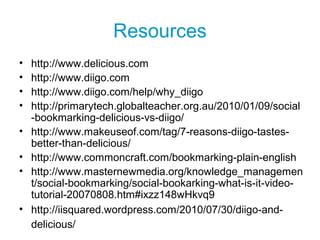 Resources
• http://www.delicious.com
• http://www.diigo.com
• http://www.diigo.com/help/why_diigo
• http://primarytech.globalteacher.org.au/2010/01/09/social
-bookmarking-delicious-vs-diigo/
• http://www.makeuseof.com/tag/7-reasons-diigo-tastes-
better-than-delicious/
• http://www.commoncraft.com/bookmarking-plain-english
• http://www.masternewmedia.org/knowledge_managemen
t/social-bookmarking/social-bookarking-what-is-it-video-
tutorial-20070808.htm#ixzz148wHkvq9
• http://iisquared.wordpress.com/2010/07/30/diigo-and-
delicious/
 