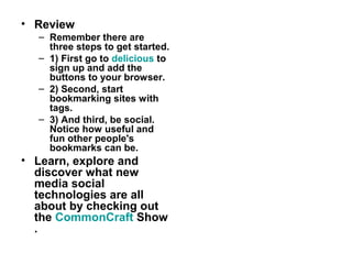 • Review
– Remember there are
three steps to get started.
– 1) First go to delicious to
sign up and add the
buttons to your browser.
– 2) Second, start
bookmarking sites with
tags.
– 3) And third, be social.
Notice how useful and
fun other people's
bookmarks can be.
• Learn, explore and
discover what new
media social
technologies are all
about by checking out
the CommonCraft Show
.
 