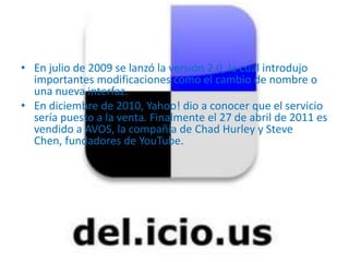 • En julio de 2009 se lanzó la versión 2.0, la cual introdujo
  importantes modificaciones como el cambio de nombre o
  una nueva interfaz.
• En diciembre de 2010, Yahoo! dio a conocer que el servicio
  sería puesto a la venta. Finalmente el 27 de abril de 2011 es
  vendido a AVOS, la compañía de Chad Hurley y Steve
  Chen, fundadores de YouTube.
 