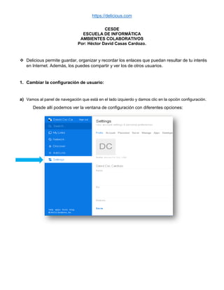 https://delicious.com
CESDE
ESCUELA DE INFORMÁTICA
AMBIENTES COLABORATIVOS
Por: Héctor David Casas Cardozo.
 Delicious permite guardar, organizar y recordar los enlaces que puedan resultar de tu interés
en Internet. Además, los puedes compartir y ver los de otros usuarios.
1. Cambiar la configuración de usuario:
a) Vamos al panel de navegación que está en el lado izquierdo y damos clic en la opción configuración.
Desde allí podemos ver la ventana de configuración con diferentes opciones:
 