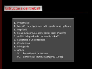 1. Presentació 2. Menció i descripció dels delictes a la xarxa tipificats 3. Legislació 4. Fraus més comuns, sentències i casos d’interès 5. Anàlisi del quadre de cerques de la PAC2 6. Elaboració d’una enquesta 7. Conclusions 8. Bibliografia 9. Ànnex 9.1 Repartiment de tasques 9.2 Conversa al MSN Messenger (3-12-08) Estructura del treball 
