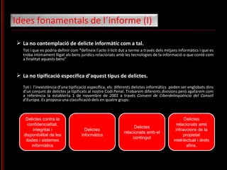 La no contemplació de delicte informàtic com a tal.  Tot i que es podria definir com  “ defineix l’acte il·lícit dut a terme a través dels mitjans informàtics i que es troba íntimament lligat als bens jurídics relacionats amb les tecnologies de la informació o que conté com a finalitat aquests bens” La no tipificació especifica d’aquest tipus de delictes.  Tot i  l’inexistència d’una tipificació específica, els  diferents delictes informàtics  poden ser englobats dins d’un conjunt de delictes ja tipificats al nostre Codi Penal. Trobarem diferents divisions però agafarem com a referència la establerta 1 de novembre de  2001  a través  Conveni de Ciberdelinqüència del Consell d’Europa . Es proposa una classificació dels en quatre grups: Idees fonamentals de l´informe (I)  Delictes contra la confidencialitat, integritat i disponibilitat de les dades i sistemes informàtics Delictes informàtics Delictes relacionats amb el contingut Delictes relacionats amb infraccions de la propietat inte l· lectual i drets afins. 