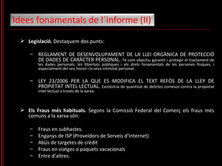 Legislació.  Destaquem dos punts: REGLAMENT DE DESENVOLUPAMENT DE LA LLEI ORGÀNICA DE PROTECCIÓ DE DADES DE CARÀCTER PERSONAL.  Té com objectiu garantir i protegir el tractament de les dades personals, les llibertats públiques i els drets fonamentals de les persones físiques, i especialment del seu honor i la seva intimitat personal. LEY 23/2006 PER LA QUE ES MODIFICA EL TEXT REFÓS DE LA LLEY DE PROPIETAT INTEL·LECTUAL.  Existència de quantitat de delictes comesos contra la propietat intel·lectual a través de la xarxa. Els Fraus més habituals.  Segons la Comissió Federal del Comerç els fraus més comuns a la xarxa són: Fraus en subhastes. Enganys de ISP (Proveïdors de Serveis d’Internet) Abús de targetes de crèdit Fraus en viatges o paquets vacacionals Entre d’altres. Idees fonamentals de l´informe (II)  