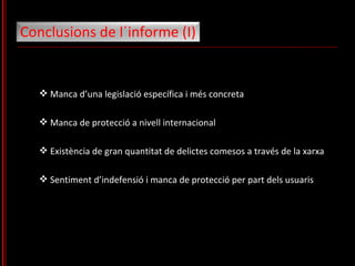 Manca d’una legislació específica i més concreta Manca de protecció a nivell internacional Existència de gran quantitat de delictes comesos a través de la xarxa Sentiment d’indefensió i manca de protecció per part dels usuaris Conclusions de l´informe (I)  