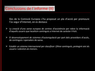 Des de la Comissió Europea s’ha proposat un pla d’acció per promoure l’ús segur d’Internet, on es destaca: La  creació d’una xarxa europea de centres d’assistència  per rebre la informació d’aquells usuaris que localitzin continguts a Internet de caràcter il·lícit.  El  desenvolupament de sistemes d’autoregulació  per part dels proveïdors d’accés, de continguts i operadors de xarxa.  Establir un  sistema internacional per classificar i filtrar continguts , protegint així als usuaris i sobretot als menors.  Conclusions de l´informe (II)  