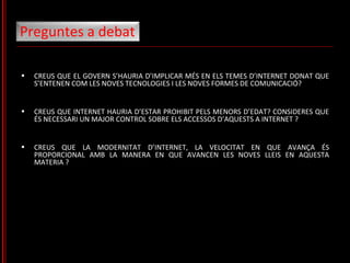CREUS QUE EL GOVERN S’HAURIA D’IMPLICAR MÉS EN ELS TEMES D’INTERNET DONAT QUE S’ENTENEN COM LES NOVES TECNOLOGIES I LES NOVES FORMES DE COMUNICACIÓ? CREUS QUE INTERNET HAURIA D’ESTAR PROHIBIT PELS MENORS D’EDAT?  CONSIDERES QUE ÉS NECESSARI UN MAJOR CONTROL SOBRE ELS ACCESSOS D’AQUESTS A INTERNET ? CREUS QUE LA MODERNITAT D’INTERNET, LA VELOCITAT EN QUE AVANÇA ÉS PROPORCIONAL AMB LA MANERA EN QUE AVANCEN LES NOVES LLEIS EN AQUESTA MATERIA ?  Preguntes a debat 