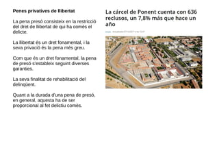 Penes privatives de llibertat
La pena presó consisteix en la restricció
del dret de llibertat de qui ha comès el
delicte.
La llibertat és un dret fonamental, i la
seva privació és la pena més greu.
Com que és un dret fonamental, la pena
de presó s'estableix seguint diverses
garanties.
La seva finalitat de rehabilitació del
delinqüent.
Quant a la durada d'una pena de presó,
en general, aquesta ha de ser
proporcional al fet delictiu comès.
 