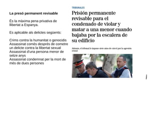 La presó permanent revisable
És la màxima pena privativa de
llibertat a Espanya.
Es aplicable als delictes següents:
Crims contra la humanitat o genocidis
Assassinat comès després de cometre
un delicte contra la llibertat sexual
Assassinat d'una persona menor de
setze anys
Assassinat condemnat per la mort de
més de dues persones
 