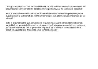 Un cop complerta una part de la condemna, un tribunal haurà de valorar novament les
circumstàncies del penat i del delicte comès i podrà revisar-ne la situació personal.
a) Si el tribunal considera que no es donen els requisits necessaris perquè el penat
pugui recuperar la llibertat, es fixarà un termini per dur a terme una nova revisió de la
situació
b) Si el tribunal valora que compleix els requisits necessaris per quedar en llibertat,
s'establirà un termini de llibertat condicional en què s'imposaran condicions i mesures
de control orientades tant a garantir la seguretat de la societat com a assistir-hi al
penat en aquesta fase final de la seva reinserció social.
 