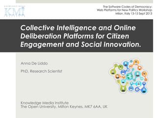 Collective Intelligence and Online
Deliberation Platforms for Citizen
Engagement and Social Innovation.
Anna De Liddo
PhD, Research Scientist
Knowledge Media Institute
The Open University, Milton Keynes, MK7 6AA, UK
The Software Codes of Democracy:
Web Platforms for New Politics Workshop
Milan, Italy 13-15 Sept 2013
 