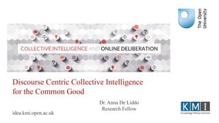 Discourse Centric Collective Intelligence
for the Common Good
idea.kmi.open.ac.uk
Dr. Anna De Liddo
Research Fellow
 
