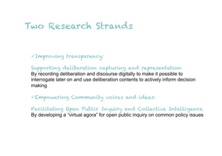 Two Research Strands


  Improving transparency:

 Supporting deliberation capturing and representation
 By recording deliberation and discourse digitally to make it possible to
 interrogate later on and use deliberation contents to actively inform decision
 making

  Empowering Community voices and ideas:

 Facilitating Open Public Inquiry and Collective Intelligence
 By developing a “virtual agora” for open public inquiry on common policy issues
 