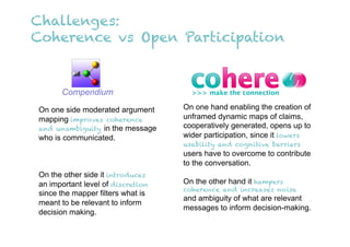 Challenges:
Coherence vs Open Participation


      Compendium

On one side moderated argument     On one hand enabling the creation of
mapping improves coherence         unframed dynamic maps of claims,
and unambiguity in the message     cooperatively generated, opens up to
who is communicated.               wider participation, since it lowers
                                   usability and cognitive barriers
                                   users have to overcome to contribute
                                   to the conversation.
On the other side it introduces
an important level of discretion   On the other hand it hampers
                                   coherence and increases noise
since the mapper filters what is
                                   and ambiguity of what are relevant
meant to be relevant to inform
                                   messages to inform decision-making.
decision making.
 