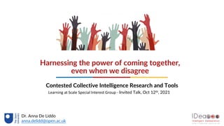 Harnessing the power of coming together,
even when we disagree
Contested Collective Intelligence Research and Tools
Dr. Anna De Liddo
anna.delidd@open.ac.uk
Learning at Scale Special Interest Group - Invited Talk, Oct 12th, 2021
 