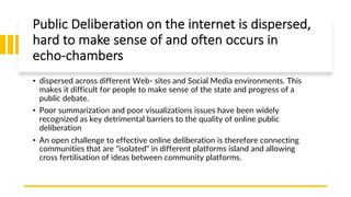 Public Deliberation on the internet is dispersed,
hard to make sense of and often occurs in
echo-chambers
• dispersed across different Web- sites and Social Media environments. This
makes it difficult for people to make sense of the state and progress of a
public debate.
• Poor summarization and poor visualizations issues have been widely
recognized as key detrimental barriers to the quality of online public
deliberation
• An open challenge to effective online deliberation is therefore connecting
communities that are "isolated" in different platforms island and allowing
cross fertilisation of ideas between community platforms.
 
