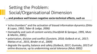 Setting the Problem:
Social/Organisational Dimension
• … and produce well known negative socio-technical effects, such as
• ‘echo chambers” and the activation of biased information dynamics (Ditto
& Lopez, 1992; Taber & Lodge, 2006)
• Homophily and Lack of content variety (Huckfeldt & Sprague, 1995, Mutz
& Martin, 2001).
• polarisation, division and conflict (Sunstein, 2018; Golbeck et al., 2017;
Matias et al., 2015, Binder et al., 2009)
• degrade the quality, balance and safety (Golbeck, 2017; Guntuku, 2017) of
online discourse, up to undermining social tolerance (Mutz 2002)
 