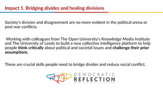 Impact 1. Bridging divides and healing divisions
Society's division and disagreement are no more evident in the political arena or
post war conflicts.
Working with colleagues from The Open University's Knowledge Media Institute
and The University of Leeds to build a new collective intelligence platform to help
people think critically about political and societal issues and challenge their prior
assumptions.
These are crucial skills people need to bridge divides and reduce social conflict.
 