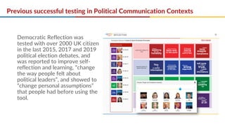 Previous successful testing in Political Communication Contexts
Democratic Reflection was
tested with over 2000 UK citizen
in the last 2015, 2017 and 2019
political election debates, and
was reported to improve self-
reflection and learning, “change
the way people felt about
political leaders”, and showed to
“change personal assumptions”
that people had before using the
tool.
 