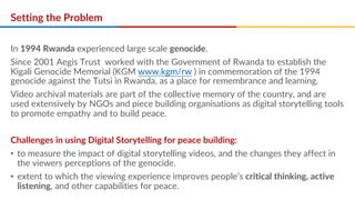 Setting the Problem
In 1994 Rwanda experienced large scale genocide.
Since 2001 Aegis Trust worked with the Government of Rwanda to establish the
Kigali Genocide Memorial (KGM www.kgm/rw ) in commemoration of the 1994
genocide against the Tutsi in Rwanda, as a place for remembrance and learning.
Video archival materials are part of the collective memory of the country, and are
used extensively by NGOs and piece building organisations as digital storytelling tools
to promote empathy and to build peace.
Challenges in using Digital Storytelling for peace building:
• to measure the impact of digital storytelling videos, and the changes they affect in
the viewers perceptions of the genocide.
• extent to which the viewing experience improves people’s critical thinking, active
listening, and other capabilities for peace.
 