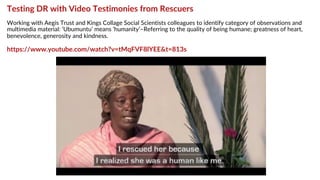 Testing DR with Video Testimonies from Rescuers
Working with Aegis Trust and Kings Collage Social Scientists colleagues to identify category of observations and
multimedia material: ‘Ubumuntu’ means ‘humanity’–Referring to the quality of being humane; greatness of heart,
benevolence, generosity and kindness.
https://www.youtube.com/watch?v=tMqFVF8lYEE&t=813s
 