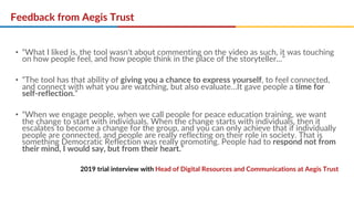Feedback from Aegis Trust
• “What I liked is, the tool wasn't about commenting on the video as such, it was touching
on how people feel, and how people think in the place of the storyteller..."
• “The tool has that ability of giving you a chance to express yourself, to feel connected,
and connect with what you are watching, but also evaluate…It gave people a time for
self-reflection.”
• “When we engage people, when we call people for peace education training, we want
the change to start with individuals. When the change starts with individuals, then it
escalates to become a change for the group, and you can only achieve that if individually
people are connected, and people are really reflecting on their role in society. That is
something Democratic Reflection was really promoting. People had to respond not from
their mind, I would say, but from their heart.”
2019 trial interview with Head of Digital Resources and Communications at Aegis Trust
 