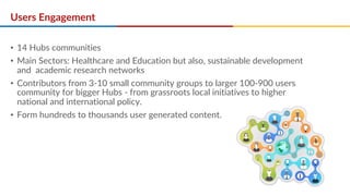 Users Engagement
• 14 Hubs communities
• Main Sectors: Healthcare and Education but also, sustainable development
and academic research networks
• Contributors from 3-10 small community groups to larger 100-900 users
community for bigger Hubs - from grassroots local initiatives to higher
national and international policy.
• Form hundreds to thousands user generated content.
 