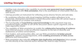 LiteMap Strengths
• LiteMap main strength is the capability to provide user generated visual mapping of a
debate combined with Web annotation, that is the assimilation of information from any
web source.
• Litemap provides an instrument for reflecting across diverse forums and web data.
• By combining reflection with visual mapping LiteMap enables reflections to be
connected, commented and linked in a meta discussion space (the 2D canvas map) as
further element of co-creation and analysis.
• The functionality of hyperlinking external knowledge to the argument map was
considered highly valuable to see all the discussion about a given argument; and to
make arguments clearer.
• The capability of Web annotation to enable the collaborative harvesting of evidence
from external sources, is also an effective response to the lack of diversity and
shallowness of online conversations.
• Civic leaders, and communities alike, can use Web annotations to better ground
arguments, support counterarguments, while enabling provenance of ideas across
platforms and communities.
• Web annotation also naturally mitigates data duplication and plagiarism (since people
can link directly to the external source without the need to copy content).
 