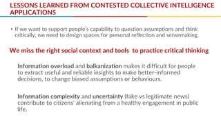LESSONS LEARNED FROM CONTESTED COLLECTIVE INTELLIGENCE
APPLICATIONS
• If we want to support people’s capability to question assumptions and think
critically, we need to design spaces for personal reflection and sensemaking.
Information overload and balkanization makes it difficult for people
to extract useful and reliable insights to make better-informed
decisions, to change biased assumptions or behaviours.
Information complexity and uncertainty (fake vs legitimate news)
contribute to citizens’ alienating from a healthy engagement in public
life.
We miss the right social context and tools to practice critical thinking
 