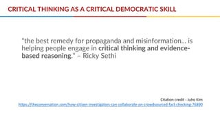 “the best remedy for propaganda and misinformation... is
helping people engage in critical thinking and evidence-
based reasoning.” – Ricky Sethi
Citation credit - Juho Kim
https://theconversation.com/how-citizen-investigators-can-collaborate-on-crowdsourced-fact-checking-76890
CRITICAL THINKING AS A CRITICAL DEMOCRATIC SKILL
 
