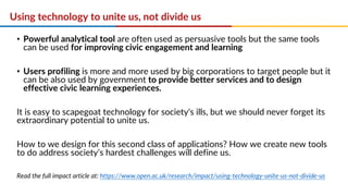 Using technology to unite us, not divide us
• Powerful analytical tool are often used as persuasive tools but the same tools
can be used for improving civic engagement and learning
• Users profiling is more and more used by big corporations to target people but it
can be also used by government to provide better services and to design
effective civic learning experiences.
It is easy to scapegoat technology for society's ills, but we should never forget its
extraordinary potential to unite us.
How to we design for this second class of applications? How we create new tools
to do address society’s hardest challenges will define us.
Read the full impact article at: https://www.open.ac.uk/research/impact/using-technology-unite-us-not-divide-us
 