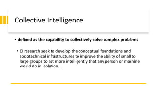 Collective Intelligence
• defined as the capability to collectively solve complex problems
• CI research seek to develop the conceptual foundations and
sociotechnical infrastructures to improve the ability of small to
large groups to act more intelligently that any person or machine
would do in isolation.
 
