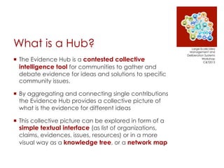 What is a Hub?
¡  The Evidence Hub is a contested collective
intelligence tool for communities to gather and
debate evide...