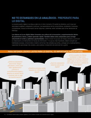 10 | De líderes tradicionales a líderes digitales: Cómo liderar a través de la transformación digital
NO TE ESTANQUES EN LO ANALÓGICO: PREPÁRATE PARA
LO DIGITAL
La transformación digital no se lleva a cabo en un único momento. El cambio es dinámico, por lo que son
esenciales la agilidad y adaptación continuas. Las expectativas de los consumidores, empleados, inversores,
competidores, incluso la información de las máquinas y sistemas, serán centrales para tomar decisiones de
liderazgo.
Los líderes en la era digital deben fomentar una cultura de la innovación y experimentación dentro
de parámetros claros, y deben aprender rápido. También deben estar preparados para corregir
velozmente el rumbo y optimizar oportunidades. Deben romper los grupos de trabajo cerrados y promover
la colaboración y el intercambio sin fisuras de información. Y lo que es más importante, deben competir por
habilidades escasas, comprometer al talento de formas más variadas que antes, y abogar por un pensamiento y
capacidad de aprendizaje más amplios, para acelerar el desarrollo del potencial de su gente.
¿Estamos preparados
para tomar riesgos
calculados y listos para
fallar rápidamente?
¿Somos lo
suficientemente ágiles y
abiertos al cambio ahora
y durante todo el viaje
de transformación?
¿Nuestros procesos están
basados en información
digital?
¿Qué tan preparados
estamos para la era
digital?
PARA OBTENER LÍDERES LISTOS PARA LO DIGITAL, ES IMPORTANTE PREGUNTARSE:
¿Cómo pueden los líderes
combinar lo mejor de la
inteligencia humana y mecánica
para crear un servicio inclusivo
con visión de futuro y exitoso en
la era digital?
 