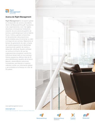 www.rightmanagement.com.ar
www.right.com
© 2018 Right Management. Todos los Derechos Reservados.
Acerca de Right Management
Right Management es el experto global
en el desarrollo de carrera y de talento
dentro de ManpowerGroup®. Ayudamos
a las organizaciones a ser más ágiles,
atractivas e innovadoras mediante la
creación de una cultura de gestión de
carrera y aprendizaje que nutre el talento
futuro, motiva y genera compromiso
en las personas y les proporciona
oportunidades para incrementar su valor
a lo largo de sus carreras. Mejoramos el
tiempo de generación de valor a través
de nuestra experiencia en efectividad
organizacional, gestión de carrera y
desarrollo individual. Nuestro enfoque
se centra en el hecho de que las
organizaciones prosperan cuando los
individuos tienen éxito en sus carreras.
Hemos pasado los últimos más de 35
años identificando desafíos de la fuerza
laboral y desarrollando soluciones
innovadoras, permitiendo a nuestros
métodos contar con información global
y ser probados en el tiempo en más de
50 países.
 