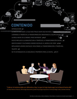 De líderes tradicionales a líderes digitales: Cómo liderar a través de la transformación digital | 3
“Liderar el mañana debe ser diferente a hoy. Lo que te trajo hasta aquí no te llevará hasta allá”.
-Dr. Tomas Chamorro-Premuzic, CEO de Hogan Assessments y profesor de psicología empresarial en University College London y Columbia University.
INTRODUCCIÓN p2
LA BRECHA DEL LÍDER: LO QUE NOS TRAJO HASTA AQUÍ NO NOS LLEVARÁ HASTA ALLÁ p4
LIDERANDO A TRAVÉS DE LA TRANSFORMACIÓN: BIENVENIDO AL EQUIPO DIGITAL p5
LA REGLA 80/20: ES LO MISMO, PERO DIFERENTE p6-p7
NUEVO IMPULSO A LA MANUFACTURA A TRAVÉS DE LA TRANSFORMACIÓN DIGITAL p8
IDENTIFICANDO Y CULTIVANDO LÍDERES DIGITALES: EL MODELO DE LÍDER p3-p9
IMPULSANDO LÍDERES DIGITALES: FACILITANDO LA TRANSFORMACIÓN A TRAVÉS DEL
TALENTO p9
NO TE ESTANQUES EN LO ANALÓGICO: PREPÁRATE PARA LO DIGITAL p10-11
CONTENIDO
 